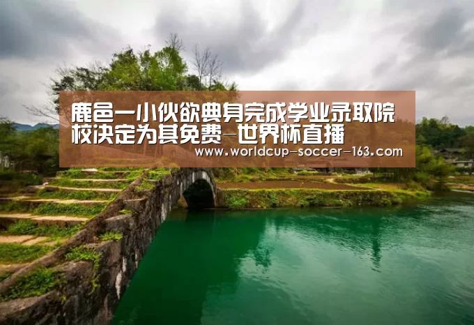 鹿邑一小伙欲典身完成学业录取院校决定为其免费-世界杯直播(图1) 世界杯直播